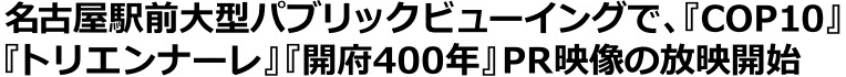 名古屋駅前大型パブリックビューイングで、『COP10』『トリエンナーレ』『開府400年』PR映像の放映開始